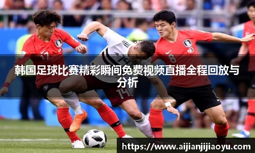 韩国足球比赛精彩瞬间免费视频直播全程回放与分析